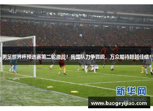男足世界杯预选赛第二轮激战！我国队力争晋级，万众期待超越佳绩！