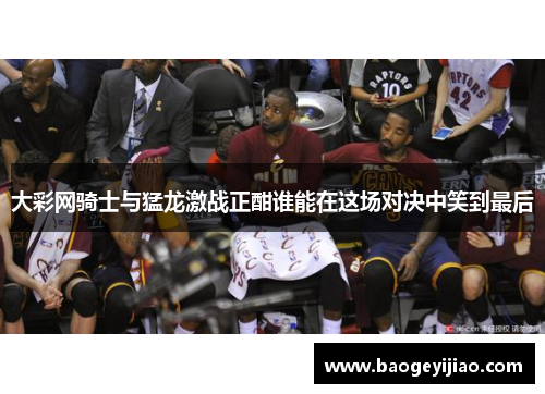 大彩网骑士与猛龙激战正酣谁能在这场对决中笑到最后