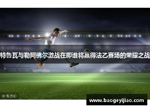 特鲁瓦与勒阿佛尔激战在即谁将赢得法乙赛场的荣耀之战