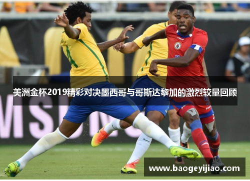 美洲金杯2019精彩对决墨西哥与哥斯达黎加的激烈较量回顾