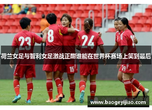 荷兰女足与智利女足激战正酣谁能在世界杯赛场上笑到最后