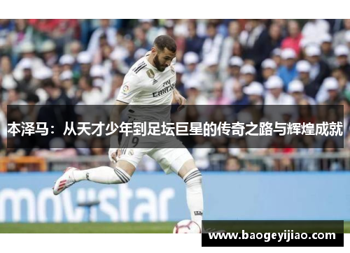 本泽马:从天才少年到足坛巨星的传奇之路与辉煌成就 本泽马:从天才少年到足坛巨星的传奇之路与辉煌成就