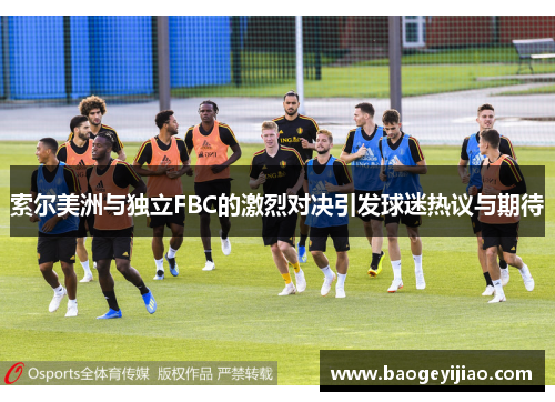 索尔美洲与独立FBC的激烈对决引发球迷热议与期待